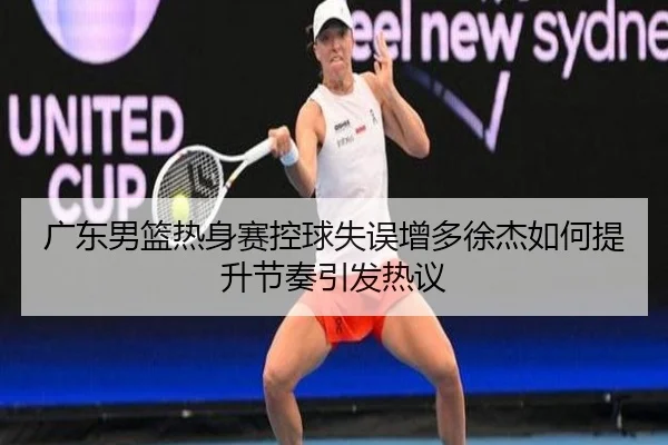 广东男篮热身赛控球失误增多徐杰如何提升节奏引发热议